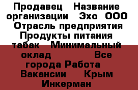 Продавец › Название организации ­ Эхо, ООО › Отрасль предприятия ­ Продукты питания, табак › Минимальный оклад ­ 27 000 - Все города Работа » Вакансии   . Крым,Инкерман